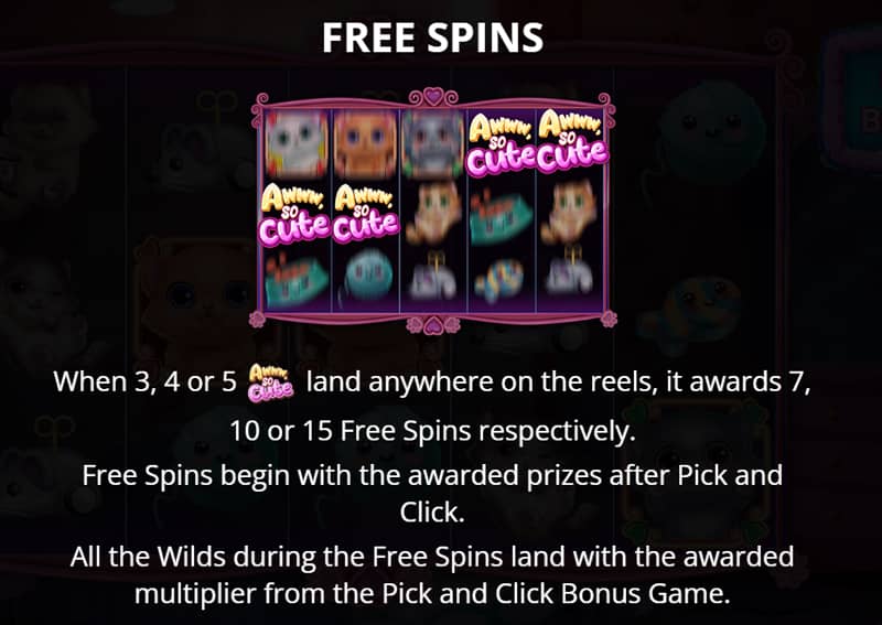 Free Spins are activated when 3, 4 or 5 Scatter Icons land anywhere on the reels, awarding 7, 10 or 15 Free Spins respectively. You can also play Pick and Click to reveal the bonuses that will be active during the Free Spins.